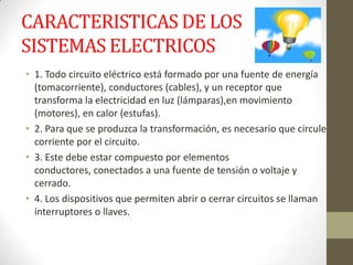 CARACTERISTICAS DE LOS
SISTEMAS ELECTRICOS
• 1. Todo circuito eléctrico está formado por una fuente de energía
(tomacorriente), conductores (cables), y un receptor que
transforma la electricidad en luz (lámparas),en movimiento
(motores), en calor (estufas).
• 2. Para que se produzca la transformación, es necesario que circule
corriente por el circuito.
• 3. Este debe estar compuesto por elementos
conductores, conectados a una fuente de tensión o voltaje y
cerrado.
• 4. Los dispositivos que permiten abrir o cerrar circuitos se llaman
interruptores o llaves.
 
