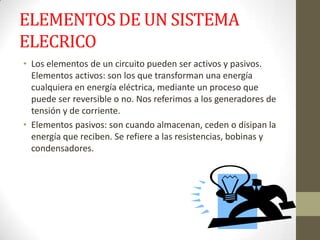 ELEMENTOS DE UN SISTEMA
ELECRICO
• Los elementos de un circuito pueden ser activos y pasivos.
Elementos activos: son los que transforman una energía
cualquiera en energía eléctrica, mediante un proceso que
puede ser reversible o no. Nos referimos a los generadores de
tensión y de corriente.
• Elementos pasivos: son cuando almacenan, ceden o disipan la
energía que reciben. Se refiere a las resistencias, bobinas y
condensadores.
 