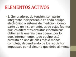 ELEMENTOS ACTIVOS
• 1. Generadores de tensión: son parte
integrante indispensable en todo equipo
electrónico o sistema de medición. Como
parte de un instrumento, es de estas fuentes
que los diferentes circuitos electrónicos
obtienen la energía para operar, por lo
que, internamente, todo equipo está
provisto de una de ellas más o menos
compleja, dependiendo de los requisitos
impuestos por el circuito que debe alimentar.
 