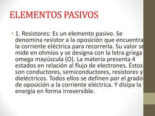 ELEMENTOS PASIVOS
• 1. Resistores: Es un elemento pasivo. Se
denomina resistor a la oposición que encuentra
la corriente eléctrica para recorrerla. Su valor se
mide en ohmios y se designa con la letra griega
omega mayúscula (O). La materia presenta 4
estados en relación al flujo de electrones. Éstos
son conductores, semiconductores, resistores y
dieléctricos. Todos ellos se definen por el grado
de oposición a la corriente eléctrica. Y disipa la
energía en forma irreversible.
 
