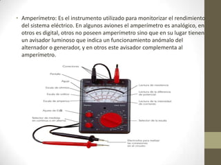 • Amperímetro: Es el instrumento utilizado para monitorizar el rendimiento
del sistema eléctrico. En algunos aviones el amperímetro es analógico, en
otros es digital, otros no poseen amperímetro sino que en su lugar tienen
un avisador luminoso que indica un funcionamiento anómalo del
alternador o generador, y en otros este avisador complementa al
amperímetro.
 