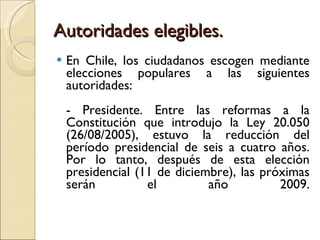 Autoridades elegibles. En Chile, los ciudadanos escogen mediante elecciones populares a las siguientes autoridades: - Presidente. Entre las reformas a la Constitución que introdujo la Ley 20.050 (26/08/2005), estuvo la reducción del período presidencial de seis a cuatro años. Por lo tanto, después de esta elección presidencial (11 de diciembre), las próximas serán el año 2009. 