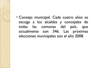 Consejo municipal. Cada cuatro años se escoge a los alcaldes y concejales de todas las comunas del país, que actualmente son 346. Las próximas elecciones municipales son el año 2008. 