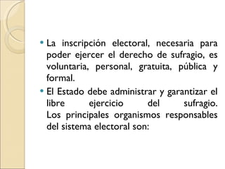 La inscripción electoral, necesaria para poder ejercer el derecho de sufragio, es voluntaria, personal, gratuita, pública y formal. El Estado debe administrar y garantizar el libre ejercicio del sufragio. Los principales organismos responsables del sistema electoral son: 