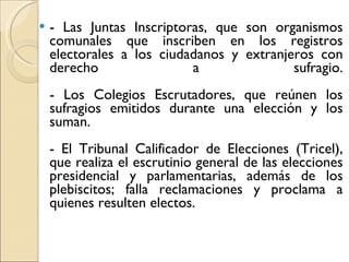 - Las Juntas Inscriptoras, que son organismos comunales que inscriben en los registros electorales a los ciudadanos y extranjeros con derecho a sufragio. - Los Colegios Escrutadores, que reúnen los sufragios emitidos durante una elección y los suman. - El Tribunal Calificador de Elecciones (Tricel), que realiza el escrutinio general de las elecciones presidencial y parlamentarias, además de los plebiscitos; falla reclamaciones y proclama a quienes resulten electos. 