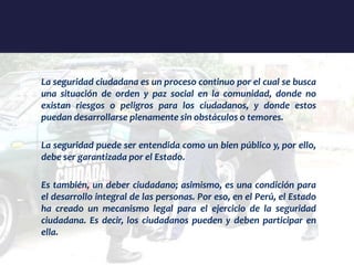 La seguridad ciudadana es un proceso continuo por el cual se busca
una situación de orden y paz social en la comunidad, donde no
existan riesgos o peligros para los ciudadanos, y donde estos
puedan desarrollarse plenamente sin obstáculos o temores.
La seguridad puede ser entendida como un bien público y, por ello,
debe ser garantizada por el Estado.
Es también, un deber ciudadano; asimismo, es una condición para
el desarrollo integral de las personas. Por eso, en el Perú, el Estado
ha creado un mecanismo legal para el ejercicio de la seguridad
ciudadana. Es decir, los ciudadanos pueden y deben participar en
ella.
 