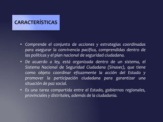 • Comprende el conjunto de acciones y estrategias coordinadas
para asegurar la convivencia pacífica, comprendidas dentro de
las políticas y el plan nacional de seguridad ciudadana.
• De acuerdo a ley, está organizada dentro de un sistema, el
Sistema Nacional de Seguridad Ciudadana (Sinasec), que tiene
como objeto coordinar eficazmente la acción del Estado y
promover la participación ciudadana para garantizar una
situación de paz social.
• Es una tarea compartida entre el Estado, gobiernos regionales,
provinciales y distritales, además de la ciudadanía.
CARACTERÍSTICAS
 