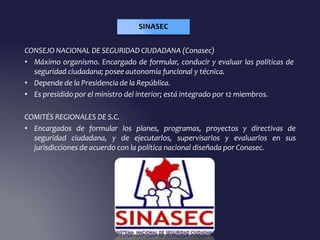 CONSEJO NACIONAL DE SEGURIDAD CIUDADANA (Conasec)
• Máximo organismo. Encargado de formular, conducir y evaluar las políticas de
seguridad ciudadana; posee autonomía funcional y técnica.
• Depende de la Presidencia de la República.
• Es presidido por el ministro del interior; está integrado por 12 miembros.
COMITÉS REGIONALES DE S.C.
• Encargados de formular los planes, programas, proyectos y directivas de
seguridad ciudadana, y de ejecutarlos, supervisarlos y evaluarlos en sus
jurisdicciones de acuerdo con la política nacional diseñada por Conasec.
SINASEC
 