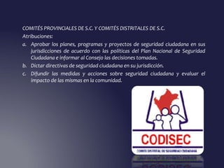 COMITÉS PROVINCIALES DE S.C. Y COMITÉS DISTRITALES DE S.C.
Atribuciones:
a. Aprobar los planes, programas y proyectos de seguridad ciudadana en sus
jurisdicciones de acuerdo con las políticas del Plan Nacional de Seguridad
Ciudadana e informar al Consejo las decisiones tomadas.
b. Dictar directivas de seguridad ciudadana en su jurisdicción.
c. Difundir las medidas y acciones sobre seguridad ciudadana y evaluar el
impacto de las mismas en la comunidad.
 
