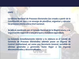 ONPE
La Oficina Nacional de Procesos Electorales fue creada a partir de la
Constitución de 1993 y se encarga de planificar, organizar y ejecutar
los procesos electorales a nivel nacional.
Su jefe es nombrado por el Consejo Nacional de la Magistratura, y su
organización responde a una jerarquía y funciones específicas.
La instancia inmediatamente inferior a la Jefatura es el Comité de
Gerencia de Procesos Electorales; además posee un Órgano de
Control Institucional, así como una Secretaría General, sucedida de
oficinas generales y gerencias, hasta llegar a los órganos
desconcentrados y descentralizados.
 