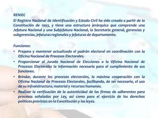 RENIEC
El Registro Nacional de Identificación y Estado Civil ha sido creado a partir de la
Constitución de 1993, y tiene una estructura jerárquica que comprende una
Jefatura Nacional y una Subjefatura Nacional, la Secretaría general, gerencias y
subgerencias, jefaturas regionales y jefaturas de departamento.
Funciones:
• Prepara y mantener actualizado el padrón electoral en coordinación con la
Oficina Nacional de Procesos Electorales.
• Proporcionar al Jurado Nacional de Elecciones a la Oficina Nacional de
Procesos Electorales la información necesaria para el cumplimiento de sus
funciones.
• Brindar, durante los procesos electorales, la máxima cooperación con la
Oficina Nacional de Procesos Electorales, facilitando, de ser necesario, el uso
de su infraestructura, material y recursos humanos.
• Realizar la verificación de la autenticidad de las firmas de adherentes para
procesos señalados por Ley, así como para el ejercicio de los derechos
políticos previstos en la Constitución y las leyes.
 