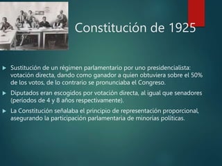 Constitución de 1925
 Sustitución de un régimen parlamentario por uno presidencialista:
votación directa, dando como ganador a quien obtuviera sobre el 50%
de los votos, de lo contrario se pronunciaba el Congreso.
 Diputados eran escogidos por votación directa, al igual que senadores
(períodos de 4 y 8 años respectivamente).
 La Constitución señalaba el principio de representación proporcional,
asegurando la participación parlamentaria de minorías políticas.
 