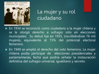 La mujer y su rol
ciudadano
 En 1934 se reconoció como ciudadano a la mujer chilena y
se le otorgó derecho a sufragio sólo en elecciones
municipales. Su debut fue en 1935, inscribiéndose 76 mil
mujeres, equivalente al 15% del potencial electoral
femenino.
 En 1949 se amplió el derecho del voto femenino. La mujer
chilena podía participar de elecciones presidenciales y
parlamentarias, fecha que podría señalar la instauración
definitiva del sufragio universal, igualitario y secreto.
 