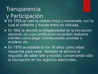 Transparencia
y Participación
 En 1958 se creó la cédula única y numerada, con lo
cual el cohecho y fraude entró en retirada.
 En 1962 se decretó la obligatoriedad de la inscripción
electoral, sin cuya certificación no podían realizarse
trámites como pagar contribuciones, postular a
empleos, etc.
 En 1970 se estableció los 18 años como edad
requerida para votar. También se eliminó el
requisito de saber leer y escribir, conservando sólo
la inscripción en los registros electorales.
 