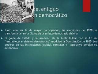 Caída del antiguo
régimen democrático
 Junto con ser la de mayor participación, las elecciones de 1970 se
transformarían en la última de la antigua democracia chilena.
 El golpe de Estado y la asunción de la Junta Militar con el fin de
“reestablecer el sistema democrático”, modificó la Constitución de 1925. Los
poderes de las instituciones: judicial, contralor y legislativo perdían su
autonomía.
 