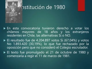 Constitución de 1980
 En esta convocatoria tuvieron derecho a votar los
chilenos mayores de 18 años y los extranjeros
residentes en Chile, las alternativas Si o NO.
 El resultado fue de 4.204.897 votos Si (67,04%) y votos
No 1.893.420 (30,19%), lo que fue rechazado por la
oposición pero que no consideró el Colegio escrutador.
 El texto fue promulgado el 21 de octubre de 1980 y
comenzaría a regir el 11 de marzo de 1981.
 