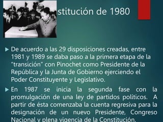 Constitución de 1980
 De acuerdo a las 29 disposiciones creadas, entre
1981 y 1989 se daba paso a la primera etapa de la
“transición” con Pinochet como Presidente de la
República y la Junta de Gobierno ejerciendo el
Poder Constituyente y Legislativo.
 En 1987 se inicia la segunda fase con la
promulgación de una ley de partidos políticos. A
partir de ésta comenzaba la cuenta regresiva para la
designación de un nuevo Presidente, Congreso
Nacional y plena vigencia de la Constitución.
 