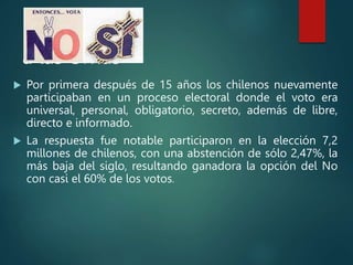 Regreso
a las Urnas
 Por primera después de 15 años los chilenos nuevamente
participaban en un proceso electoral donde el voto era
universal, personal, obligatorio, secreto, además de libre,
directo e informado.
 La respuesta fue notable participaron en la elección 7,2
millones de chilenos, con una abstención de sólo 2,47%, la
más baja del siglo, resultando ganadora la opción del No
con casi el 60% de los votos.
 