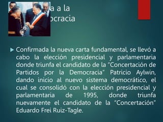 Vuelta a la
Democracia
 Confirmada la nueva carta fundamental, se llevó a
cabo la elección presidencial y parlamentaria
donde triunfa el candidato de la “Concertación de
Partidos por la Democracia” Patricio Aylwin,
dando inicio al nuevo sistema democrático, el
cual se consolidó con la elección presidencial y
parlamentaria de 1995, donde triunfa
nuevamente el candidato de la “Concertación”
Eduardo Frei Ruiz-Tagle.
 