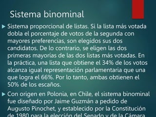 Sistema binominal
 Sistema proporcional de listas. Si la lista más votada
dobla el porcentaje de votos de la segunda con
mayores preferencias, son elegidos sus dos
candidatos. De lo contrario, se eligen las dos
primeras mayorías de las dos listas más votadas. En
la práctica, una lista que obtiene el 34% de los votos
alcanza igual representación parlamentaria que una
que logra el 66%. Por lo tanto, ambas obtienen el
50% de los escaños.
 Con origen en Polonia, en Chile, el sistema binominal
fue diseñado por Jaime Guzmán a pedido de
Augusto Pinochet, y establecido por la Constitución
 