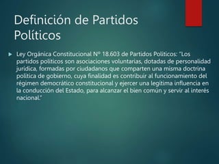 Definición de Partidos
Políticos
 Ley Orgánica Constitucional Nº 18.603 de Partidos Políticos: “Los
partidos políticos son asociaciones voluntarias, dotadas de personalidad
jurídica, formadas por ciudadanos que comparten una misma doctrina
política de gobierno, cuya finalidad es contribuir al funcionamiento del
régimen democrático constitucional y ejercer una legítima influencia en
la conducción del Estado, para alcanzar el bien común y servir al interés
nacional.”
 
