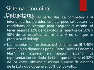 Sistema binominal
Detractores
 Deciden las cúpulas partidistas: La competencia al
interior de los partidos es nula pues se repiten los
candidatos de siempre para asegurar el escaño. Al
tener seguros 32% de los votos, la repartija de 50% y
50% de los escaños, ocurre sola. A no ser que se
produzca el doblaje.
 Las minorías son excluidas del parlamento: El 7,40%
obtenido en diputados por el Pacto "Juntos Podemos
Más", se expresa en ningún escaño. La
representación en duda: la Lista que obtiene el 32%
de los votos, obtiene el mismo numero de escaños
de la Lista que obtiene el 66% de los votos.
 