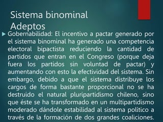 Sistema binominal
Adeptos
 Gobernabilidad: El incentivo a pactar generado por
el sistema binominal ha generado una competencia
electoral bipactista reduciendo la cantidad de
partidos que entran en el Congreso (porque deja
fuera los partidos sin voluntad de pactar) y
aumentando con esto la efectividad del sistema. Sin
embargo, debido a que el sistema distribuye los
cargos de forma bastante proporcional no se ha
destruido el natural pluripartidismo chileno, sino
que éste se ha transformado en un multipartidismo
moderado dándole estabilidad al sistema político a
través de la formación de dos grandes coaliciones.
 