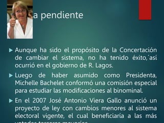 Deuda pendiente
 Aunque ha sido el propósito de la Concertación
de cambiar el sistema, no ha tenido éxito,´así
ocurrió en el gobierno de R. Lagos.
 Luego de haber asumido como Presidenta,
Michelle Bachelet conformó una comisión especial
para estudiar las modificaciones al binominal.
 En el 2007 José Antonio Viera Gallo anunció un
proyecto de ley con cambios menores al sistema
electoral vigente, el cual beneficiaría a las más
 