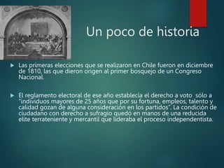 Un poco de historia
 Las primeras elecciones que se realizaron en Chile fueron en diciembre
de 1810, las que dieron origen al primer bosquejo de un Congreso
Nacional.
 El reglamento electoral de ese año establecía el derecho a voto sólo a
“individuos mayores de 25 años que por su fortuna, empleos, talento y
calidad gozan de alguna consideración en los partidos”. La condición de
ciudadano con derecho a sufragio quedó en manos de una reducida
elite terrateniente y mercantil que lideraba el proceso independentista.
 