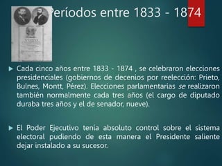 Períodos entre 1833 - 1874
 Cada cinco años entre 1833 - 1874 , se celebraron elecciones
presidenciales (gobiernos de decenios por reelección: Prieto,
Bulnes, Montt, Pérez). Elecciones parlamentarias se realizaron
también normalmente cada tres años (el cargo de diputado
duraba tres años y el de senador, nueve).
 El Poder Ejecutivo tenía absoluto control sobre el sistema
electoral pudiendo de esta manera el Presidente saliente
dejar instalado a su sucesor.
 