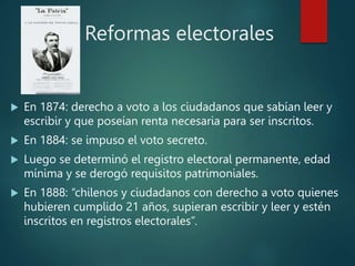 Reformas electorales
 En 1874: derecho a voto a los ciudadanos que sabían leer y
escribir y que poseían renta necesaria para ser inscritos.
 En 1884: se impuso el voto secreto.
 Luego se determinó el registro electoral permanente, edad
mínima y se derogó requisitos patrimoniales.
 En 1888: “chilenos y ciudadanos con derecho a voto quienes
hubieren cumplido 21 años, supieran escribir y leer y estén
inscritos en registros electorales”.
 