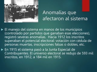 Anomalías que
afectaron al sistema
 El manejo del sistema en manos de los municipios
(controlado por partidos que ganaban esas elecciones),
registró severas anomalías. Hacia 1912 los inscritos
superaban el potencial electoral: votación con cédula de
personas muertas, inscripciones falsas o dobles, etc.
 En 1915 el sistema pasó a la Junta Especial de
Contribuyentes. El universo electoral se redujo de 593 mil
inscritos, en 1912, a 184 mil en 1915.
 
