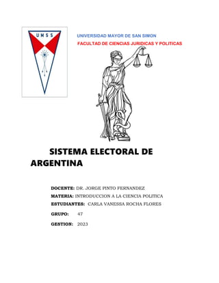 UNIVERSIDAD MAYOR DE SAN SIMON
FACULTAD DE CIENCIAS JURIDICAS Y POLITICAS
SISTEMA ELECTORAL DE
ARGENTINA
DOCENTE: DR. JORGE PINTO FERNANDEZ
MATERIA: INTRODUCCION A LA CIENCIA POLITICA
ESTUDIANTES: CARLA VANESSA ROCHA FLORES
GRUPO: 47
GESTION: 2023
 