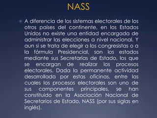 NASS
 A diferencia de los sistemas electorales de los
  otros países del continente, en los Estados
  Unidos no existe una entidad encargada de
  administrar las elecciones a nivel nacional. Y
  aun si se trata de elegir a los congresistas o a
  la fórmula Presidencial, son los estados
  mediante sus Secretarías de Estado, los que
  se encargan de realizar los procesos
  electorales. Dada la permanente actividad
  desarrollada por estas oficinas, entre las
  cuales los procesos electorales son uno de
  sus componentes principales, se han
  constituido en la Asociación Nacional de
  Secretarios de Estado, NASS (por sus siglas en
  inglés).
 