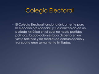 Colegio Electoral

 El Colegio Electoral funciona únicamente para
  la elección presidencial, y fue concebido en un
  período histórico en el cual no había partidos
  políticos, la población estaba dispersa en un
  vasto territorio y los medios de comunicación y
  transporte eran sumamente limitados.
 