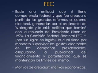 FEC
 Existe   una     entidad     que     sí tiene
  competencia federal y que fue creada a
  partir de las grandes reformas al sistema
  electoral, generadas por el escándalo de
  Watergate y la crisis política que terminó
  con la renuncia del Presidente Nixon en
  1974. La Comisión Federal Electoral FEC (6)
  (por sus siglas en inglés), la cual tiene por
  mandato supervisar los gastos electorales
  en     las    campañas         presidenciales,
  asegurando        la     publicidad        del
  financiamiento y garantizando que se
  mantengan los límites del mismo.

 Motivos de creación: motivos económicos.
 