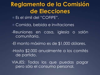 Reglamento de la Comisión
      de Elecciones
 Es el simil del “COFIPE”.

 Comida, bebida e invitaciones

-Reuniones en casa, iglesia o salón
  comunitaria.
-El monto máximo es de $1,000 dólares.
-Hasta $2,000 anualmente a los comités
  de partido.
VIAJES: Todos los que puedas pagar
  pero sólo el consumo personal.
 