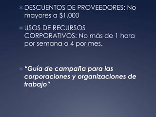  DESCUENTOS DE PROVEEDORES: No
 mayores a $1,000
 USOS DE RECURSOS
 CORPORATIVOS: No más de 1 hora
 por semana o 4 por mes.


 “Guía de campaña para las
 corporaciones y organizaciones de
 trabajo”
 
