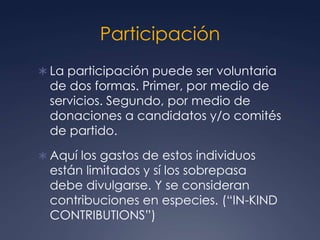 Participación
 La participación puede ser voluntaria
  de dos formas. Primer, por medio de
  servicios. Segundo, por medio de
  donaciones a candidatos y/o comités
  de partido.
 Aquí los gastos de estos individuos
  están limitados y sí los sobrepasa
  debe divulgarse. Y se consideran
  contribuciones en especies. (“IN-KIND
  CONTRIBUTIONS”)
 