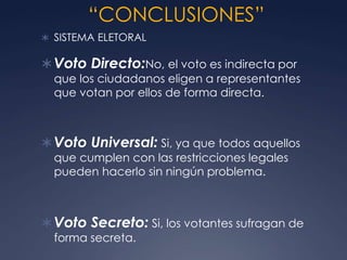 “CONCLUSIONES”
 SISTEMA ELETORAL

 Voto Directo:No, el voto es indirecta por
  que los ciudadanos eligen a representantes
  que votan por ellos de forma directa.



 Voto Universal: Si, ya que todos aquellos
  que cumplen con las restricciones legales
  pueden hacerlo sin ningún problema.



 Voto Secreto: Si, los votantes sufragan de
  forma secreta.
 