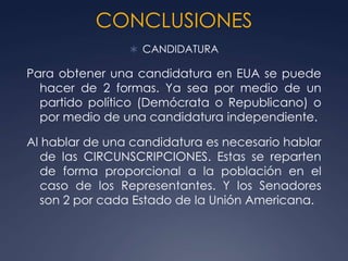 CONCLUSIONES
                 CANDIDATURA

Para obtener una candidatura en EUA se puede
  hacer de 2 formas. Ya sea por medio de un
  partido político (Demócrata o Republicano) o
  por medio de una candidatura independiente.

Al hablar de una candidatura es necesario hablar
   de las CIRCUNSCRIPCIONES. Estas se reparten
   de forma proporcional a la población en el
   caso de los Representantes. Y los Senadores
   son 2 por cada Estado de la Unión Americana.
 