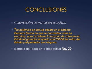 CONCLUSIONES

 CONVERSIÓN DE VOTOS EN ESCAÑOS

 *La polémica en EUA se desata en el Sistema
  Electoral (forma en que se convierten votos en
  escaños), pues al obtener la mayoría de votos en un
  Estado el ganador se queda con TODOS los votos del
  Estado y el perdedor con ninguno.

 Ejemplo de Texas en la diapositiva No.   20
 