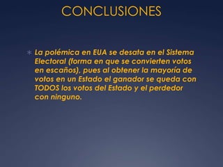 CONCLUSIONES


 La polémica en EUA se desata en el Sistema
  Electoral (forma en que se convierten votos
  en escaños), pues al obtener la mayoría de
  votos en un Estado el ganador se queda con
  TODOS los votos del Estado y el perdedor
  con ninguno.
 