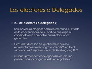 Los electores o Delegados

 2.- De electores o delegados:

  Son individuos elegidos para representar a su Estado
  en la convenciones de su partido que elige al
  candidato que competirá en las elecciones
  generales.

 Estos individuos son en igual número que los
  representantes en el congreso, ósea 535 en total
  sumando los 3 representantes de Washingtong D.C.

 Quienes pretender ser delegados/electores no
  pueden ocupar ningun puesto en el gobierno.
 