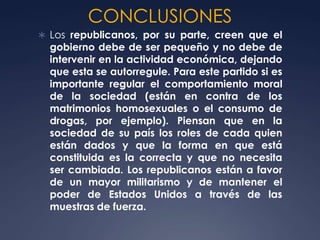 CONCLUSIONES
 Los republicanos, por su parte, creen que el
  gobierno debe de ser pequeño y no debe de
  intervenir en la actividad económica, dejando
  que esta se autorregule. Para este partido si es
  importante regular el comportamiento moral
  de la sociedad (están en contra de los
  matrimonios homosexuales o el consumo de
  drogas, por ejemplo). Piensan que en la
  sociedad de su país los roles de cada quien
  están dados y que la forma en que está
  constituida es la correcta y que no necesita
  ser cambiada. Los republicanos están a favor
  de un mayor militarismo y de mantener el
  poder de Estados Unidos a través de las
  muestras de fuerza.
 