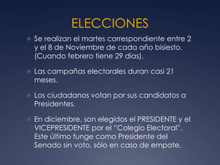 ELECCIONES
 Se realizan el martes correspondiente entre 2
  y el 8 de Noviembre de cada año bisiesto.
  (Cuando febrero tiene 29 días).

 Las campañas electorales duran casi 21
  meses.

 Los ciudadanos votan por sus candidatos a
  Presidentes.

 En diciembre, son elegidos el PRESIDENTE y el
  VICEPRESIDENTE por el “Colegio Electoral”.
  Este último funge como Presidente del
  Senado sin voto, sólo en caso de empate.
 