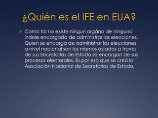 ¿Quién es el IFE en EUA?
 Como tal no existe ningun orgáno de ninguna
  índole encargada de administrar las elecciones.
  Quien se encarga de administrar las elecciones
  a nivel nacional son los mismos estados a través
  de sus Secretarías de Estado se encargan de sus
  procesos electorales. Es por eso que se creó la
  Asociación Nacional de Secretarios de Estado.
 