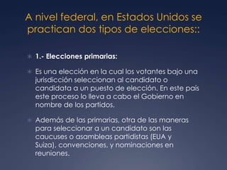 A nivel federal, en Estados Unidos se
practican dos tipos de elecciones::

 1.- Elecciones primarias:

 Es una elección en la cual los votantes bajo una
  jurisdicción seleccionan al candidato o
  candidata a un puesto de elección. En este país
  este proceso lo lleva a cabo el Gobierno en
  nombre de los partidos.

 Además de las primarias, otra de las maneras
  para seleccionar a un candidato son las
  caucuses o asambleas partidistas (EUA y
  Suiza), convenciones, y nominaciones en
  reuniones.
 