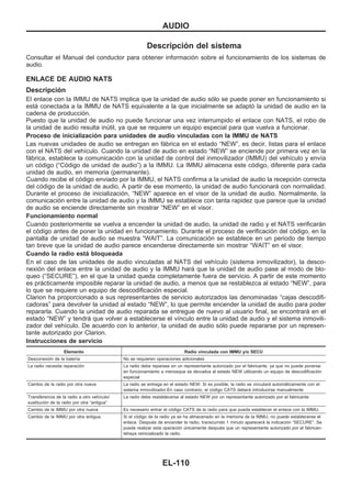 Descripción del sistema
Consultar el Manual del conductor para obtener información sobre el funcionamiento de los sistemas de
audio.
ENLACE DE AUDIO NATS
Descripción
El enlace con la IMMU de NATS implica que la unidad de audio sólo se puede poner en funcionamiento si
está conectada a la IMMU de NATS equivalente a la que inicialmente se adaptó la unidad de audio en la
cadena de producción.
Puesto que la unidad de audio no puede funcionar una vez interrumpido el enlace con NATS, el robo de
la unidad de audio resulta inútil, ya que se requiere un equipo especial para que vuelva a funcionar.
Proceso de inicialización para unidades de audio vinculadas con la IMMU de NATS
Las nuevas unidades de audio se entregan en fábrica en el estado “NEW”, es decir, listas para el enlace
con el NATS del vehículo. Cuando la unidad de audio en estado “NEW” se enciende por primera vez en la
fábrica, establece la comunicación con la unidad de control del inmovilizador (IMMU) del vehículo y envía
un código (“Código de unidad de audio”) a la IMMU. La IMMU almacena este código, diferente para cada
unidad de audio, en memoria (permanente).
Cuando recibe el código enviado por la IMMU, el NATS confirma a la unidad de audio la recepción correcta
del código de la unidad de audio. A partir de ese momento, la unidad de audio funcionará con normalidad.
Durante el proceso de inicialización, “NEW” aparece en el visor de la unidad de audio. Normalmente, la
comunicación entre la unidad de audio y la IMMU se establece con tanta rapidez que parece que la unidad
de audio se enciende directamente sin mostrar “NEW” en el visor.
Funcionamiento normal
Cuando posteriormente se vuelva a encender la unidad de audio, la unidad de radio y el NATS verificarán
el código antes de poner la unidad en funcionamiento. Durante el proceso de verificación del código, en la
pantalla de unidad de audio se muestra “WAIT”. La comunicación se establece en un periodo de tiempo
tan breve que la unidad de audio parece encenderse directamente sin mostrar “WAIT” en el visor.
Cuando la radio está bloqueada
En el caso de las unidades de audio vinculadas al NATS del vehículo (sistema inmovilizador), la desco-
nexión del enlace entre la unidad de audio y la IMMU hará que la unidad de audio pase al modo de blo-
queo (“SECURE”), en el que la unidad queda completamente fuera de servicio. A partir de este momento
es prácticamente imposible reparar la unidad de audio, a menos que se restablezca al estado “NEW”, para
lo que se requiere un equipo de descodificación especial.
Clarion ha proporcionado a sus representantes de servicio autorizados las denominadas “cajas descodifi-
cadoras” para devolver la unidad al estado “NEW”, lo que permite encender la unidad de audio para poder
repararla. Cuando la unidad de audio reparada se entregue de nuevo al usuario final, se encontrará en el
estado “NEW” y tendrá que volver a establecerse el vínculo entre la unidad de audio y el sistema inmovili-
zador del vehículo. De acuerdo con lo anterior, la unidad de audio sólo puede repararse por un represen-
tante autorizado por Clarion.
Instrucciones de servicio
Elemento Radio vinculada con IMMU y/o SECU
Desconexión de la batería No se requieren operaciones adicionales
La radio necesita reparación La radio debe reparase en un representante autorizado por el fabricante, ya que no puede ponerse
en funcionamiento a menosque se devuelva al estado NEW utilizando un equipo de descodificación
especial
Cambio de la radio por otra nueva La radio se entrega en el estado NEW. Si es posible, la radio se vinculará automáticamente con el
sistema inmovilizador.En caso contrario, el código CATS deberá introducirse manualmente
Transferencia de la radio a otro vehículo/
sustitución de la radio por otra “antigua”
La radio debe restablecerse al estado NEW por un representante autorizado por el fabricante
Cambio de la IMMU por otra nueva Es necesario entrar el código CATS de la radio para que pueda establecer el enlace con la IMMU.
Cambio de la IMMU por otra antigua Si el código de la radio ya se ha almacenado en la memoria de la IMMU, no puede establecerse el
enlace. Después de encender la radio, transcurrido 1 minuto aparecerá la indicación “SECURE”. Se
puede realizar esta operación únicamente después que un representante autorizado por el fabrican-
tehaya reinicializado la radio.
AUDIO
EL-110
 