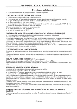 Descripción del sistema
La TCU (Unidad de control de tiempo) tiene las funciones siguientes.
TEMPORIZADOR DE LA LUZ DEL HABITAuCULO
La TCU controla el temporizador de la luz del habitáculo.
La TCU mantiene la luz del habitáculo encendida durante aproximadamente 30 segundos cuando:
q se gira el interruptor de encendido desde la posición“ON” a “ACC” y a “LOCK”
q la puerta del conductor está desbloqueada
q se abre y se cierra una puerta cuando el interruptor de encendido está en la posición “OFF”. (El inte-
rruptor de la luz interior está en la posición “DOOR”).
El funcionamiento del temporizador se cancela cuando:
q la puerta del conductor está bloqueada, o
q la llave de contacto esté en “ON”.
ZUMBADOR DE AVISO DE LA LLAVE DE CONTACTO Y DE LUCES ENCENDIDAS
La TCU controla el zumbador de aviso del contacto de llave y el de luces encendidas.
El zumbador de aviso se combina con la TCU.
El zumbador de aviso de la luz no emitirá ningún sonido cuando el interruptor de encendido está en la
posición “ON” o “START”. (Cuando hay suministro eléctrico en el terminal U01 de la TCU.)
El zumbador de aviso suena cuando el interruptor de encendido esté en la posición OFF, la puerta del con-
ductor esté abierta y el conmutador de alumbrado esté en la posición 1.a
o 2.a
.
O, con la llave insertada en el interruptor de encendido, en posición “ACC” u “OFF”, y al bloquear la puerta
del conductor desde dentro, sonará el zumbador.
TEMPORIZADOR DE LA LUNETA TEuRMICA
El sistema de la luneta térmica y del desempañador de los retrovisores exteriores se controla mediante la
TCU.
El desempañador del retrovisor exterior y la luneta térmica sólo funcionan durante aproximadamente 15
minutos.
SEGURO AUTOMAuTICO DE PUERTAS (Superbloqueo)
El seguro automático de puertas (Superbloqueo) se controla mediante la TCU.
Para obtener más información, consulte “SEGURO AUTOMAuTICO DE PUERTAS — Superbloqueo” (EL-
144).
SISTEMA DE CONTROL REMOTO MUuLTIPLE
El sistema de control remoto múltiple se controla mediante la TCU.
Si se dan las dos siguientes señales de entrada:
q Contacto en OFF (cuando la llave de contacto no esté insertada en el cilindro de llave)
q interruptor de puerta CERRADO (cuando todas las puertas están cerradas);
Las dos señales arriba mencionadas ya están incluidas en la unidad de control de tiempo. En este momento,
la unidad de control de tiempo recibe una señal de BLOQUEO desde el control remoto. La unidad de con-
trol de tiempo bloquea todas las puertas y activa el superbloqueo con la entrada de la señal de LOCK desde
el control remoto.
Cuando se envía una vez la señal DESBLOQUEO desde el control remoto, la puerta del conductor se des-
bloqueará y se activará el superbloqueo.
A continuación, si se envía de nuevo una señal de DESBLOQUEO desde el control remoto, todas las puer-
tas se desbloquearán.
INTRODUCCIOuN DEL COuDIGO DE IDENTIFICACIOuN (ID) DEL CONTROL REMOTO
MUuLTIPLE
Para ver un procedimiento más detallado, consultar “Procedimiento de entrada del código de identificación”
(EL-179).
UNIDAD DE CONTROL DE TIEMPO (TCU)
EL-180
 